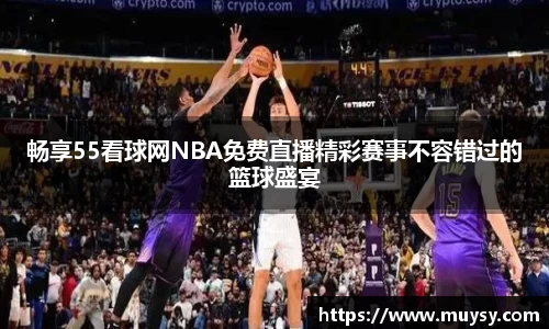 畅享55看球网NBA免费直播精彩赛事不容错过的篮球盛宴