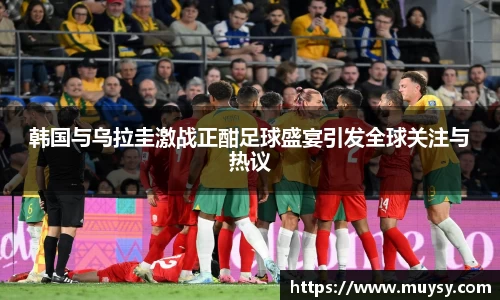 韩国与乌拉圭激战正酣足球盛宴引发全球关注与热议